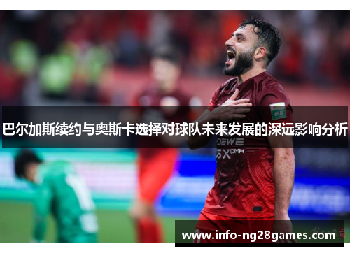 巴尔加斯续约与奥斯卡选择对球队未来发展的深远影响分析