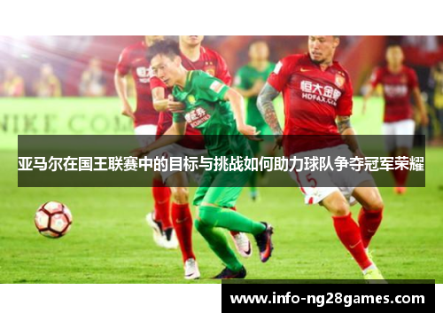 亚马尔在国王联赛中的目标与挑战如何助力球队争夺冠军荣耀