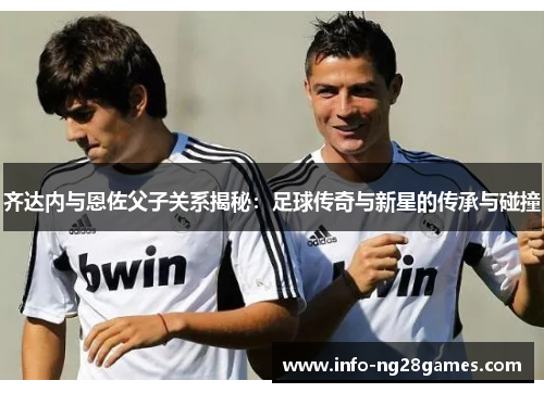 齐达内与恩佐父子关系揭秘：足球传奇与新星的传承与碰撞